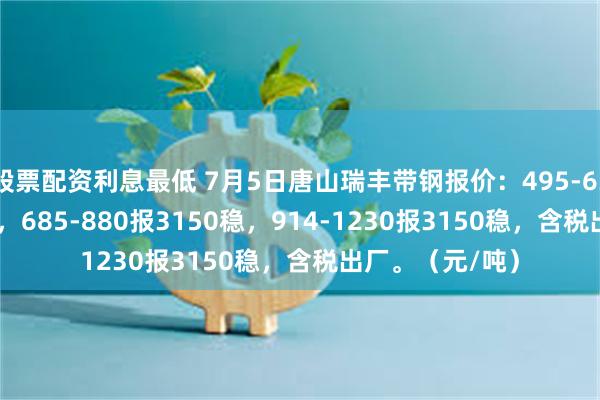 股票配资利息最低 7月5日唐山瑞丰带钢报价：495-635报3140降10，685-880报3150稳，914-1230报3150稳，含税出厂。（元/吨）
