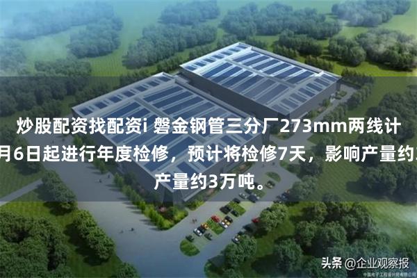 炒股配资找配资i 磐金钢管三分厂273mm两线计划于7月6日起进行年度检修，预计将检修7天，影响产量约3万吨。