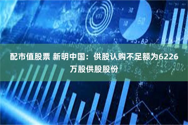 配市值股票 新明中国：供股认购不足额为6226万股供股股份