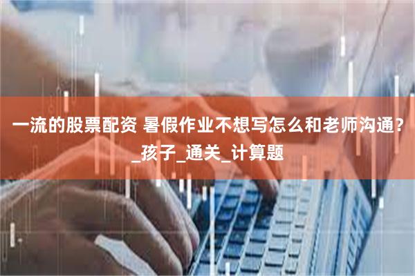 一流的股票配资 暑假作业不想写怎么和老师沟通？_孩子_通关_计算题