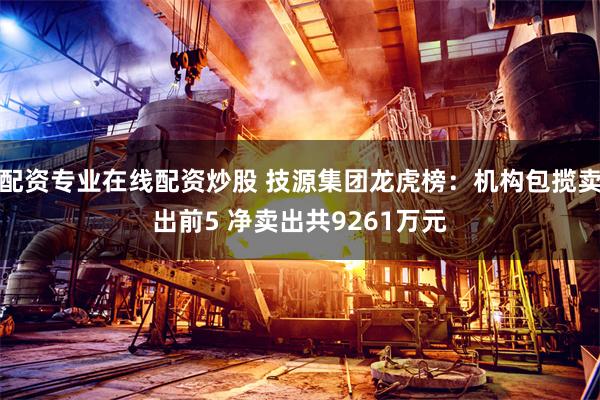 配资专业在线配资炒股 技源集团龙虎榜：机构包揽卖出前5 净卖出共9261万元