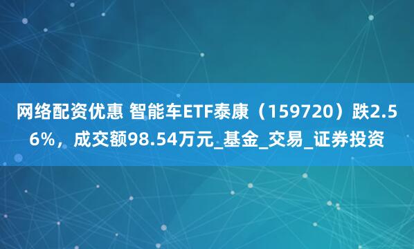 网络配资优惠 智能车ETF泰康（159720）跌2.56%，成交额98.54万元_基金_交易_证券投资