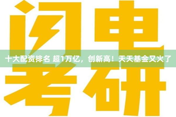 十大配资排名 超1万亿，创新高！天天基金又火了