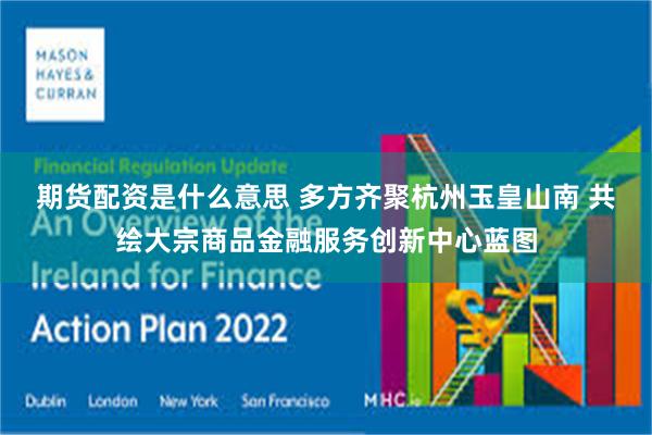 期货配资是什么意思 多方齐聚杭州玉皇山南 共绘大宗商品金融服务创新中心蓝图