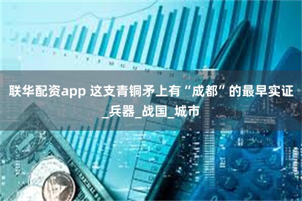 联华配资app 这支青铜矛上有“成都”的最早实证_兵器_战国_城市