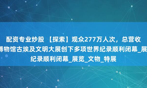 配资专业炒股 【探索】观众277万人次，总营收7.6亿，上海博物馆古埃及文明大展创下多项世界纪录顺利闭幕_展览_文物_特展
