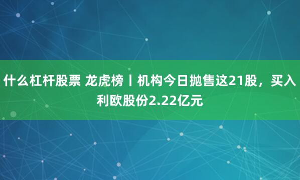 什么杠杆股票 龙虎榜丨机构今日抛售这21股，买入利欧股份2.22亿元