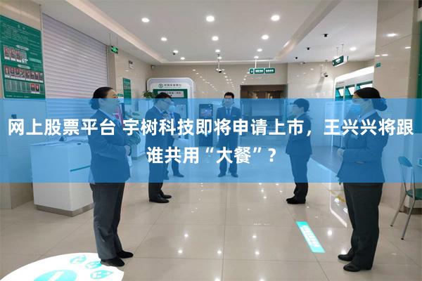 网上股票平台 宇树科技即将申请上市，王兴兴将跟谁共用“大餐”？