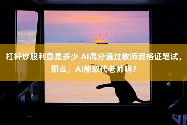 杠杆炒股利息是多少 AI高分通过教师资格证笔试，那么，AI能取代老师吗？