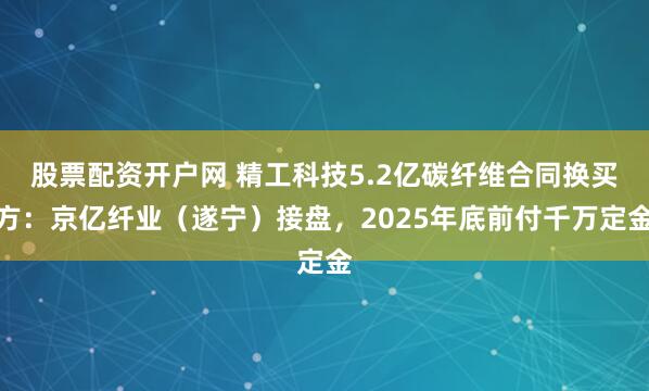 股票配资开户网 精工科技5.2亿碳纤维合同换买方：京亿纤业（遂宁）接盘，2025年底前付千万定金