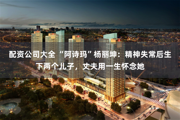 配资公司大全 “阿诗玛”杨丽坤：精神失常后生下两个儿子，丈夫用一生怀念她