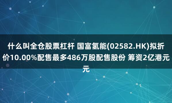 什么叫全仓股票杠杆 国富氢能(02582.HK)拟折价10.00%配售最多486万股配售股份 筹资2亿港元