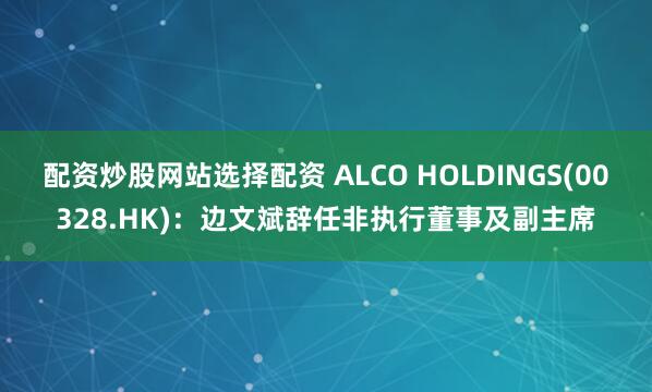 配资炒股网站选择配资 ALCO HOLDINGS(00328.HK):边文斌辞任非执行董事及副主席