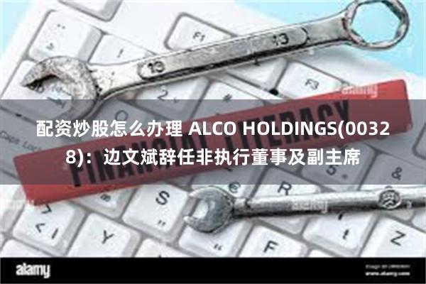 配资炒股怎么办理 ALCO HOLDINGS(00328)：边文斌辞任非执行董事及副主席