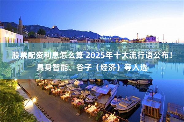 股票配资利息怎么算 2025年十大流行语公布！具身智能、谷子（经济）等入选
