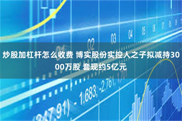 炒股加杠杆怎么收费 博实股份实控人之子拟减持3000万股 套现约5亿元